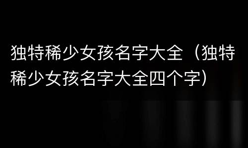 独特稀少女孩名字大全（独特稀少女孩名字大全四个字）