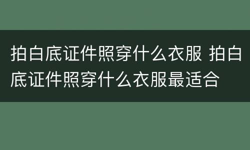 拍白底证件照穿什么衣服 拍白底证件照穿什么衣服最适合