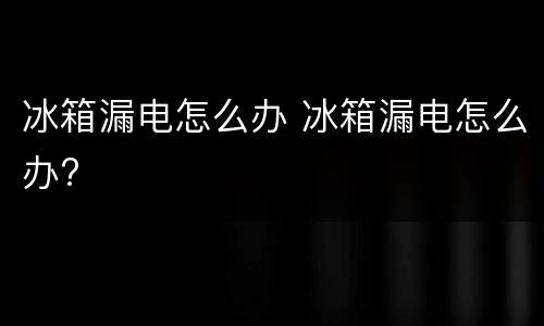 冰箱漏电怎么办 冰箱漏电怎么办?