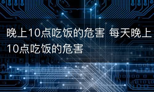 晚上10点吃饭的危害 每天晚上10点吃饭的危害