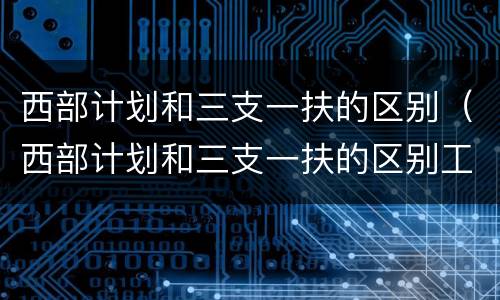 西部计划和三支一扶的区别（西部计划和三支一扶的区别工资）
