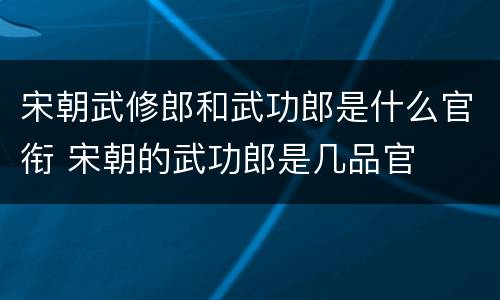 宋朝武修郎和武功郎是什么官衔 宋朝的武功郎是几品官