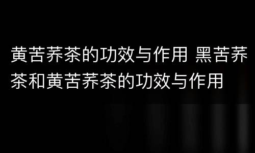 黄苦荞茶的功效与作用 黑苦荞茶和黄苦荞茶的功效与作用