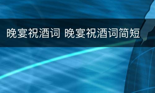 晚宴祝酒词 晚宴祝酒词简短