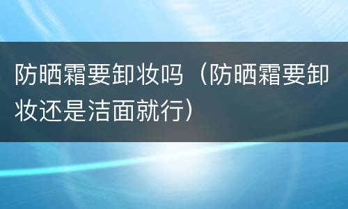 防晒霜要卸妆吗（防晒霜要卸妆还是洁面就行）