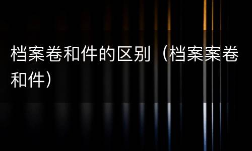 档案卷和件的区别（档案案卷和件）