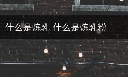 什么是炼乳 什么是炼乳粉