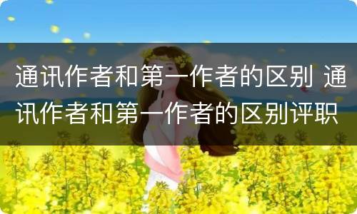 通讯作者和第一作者的区别 通讯作者和第一作者的区别评职称