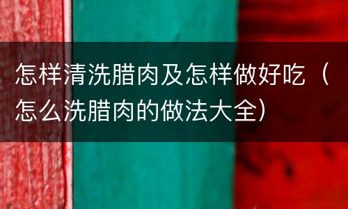 怎样清洗腊肉及怎样做好吃（怎么洗腊肉的做法大全）