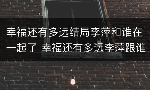 幸福还有多远结局李萍和谁在一起了 幸福还有多远李萍跟谁结婚了