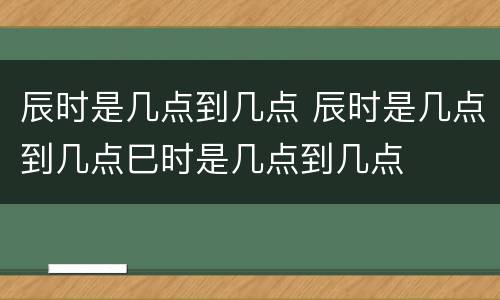 辰时是几点到几点 辰时是几点到几点巳时是几点到几点