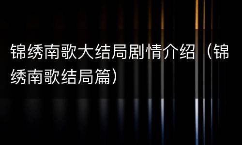 锦绣南歌大结局剧情介绍（锦绣南歌结局篇）