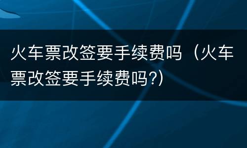 火车票改签要手续费吗（火车票改签要手续费吗?）