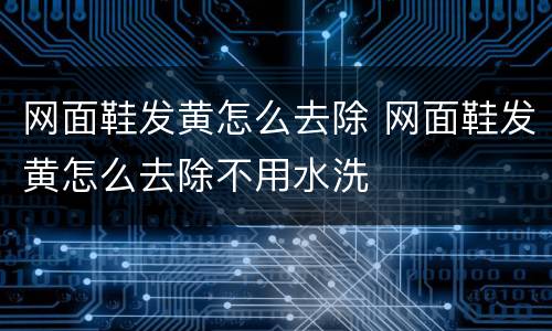 网面鞋发黄怎么去除 网面鞋发黄怎么去除不用水洗