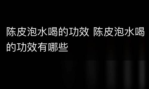 陈皮泡水喝的功效 陈皮泡水喝的功效有哪些