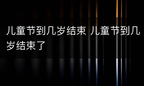 儿童节到几岁结束 儿童节到几岁结束了