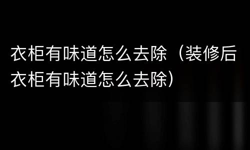 衣柜有味道怎么去除（装修后衣柜有味道怎么去除）