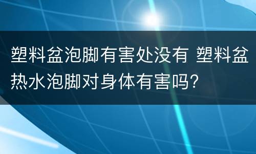 塑料盆泡脚有害处没有 塑料盆热水泡脚对身体有害吗?