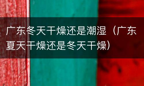 广东冬天干燥还是潮湿（广东夏天干燥还是冬天干燥）