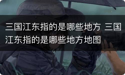 三国江东指的是哪些地方 三国江东指的是哪些地方地图