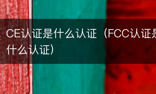 CE认证是什么认证（FCC认证是什么认证）