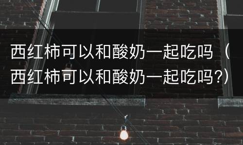 西红柿可以和酸奶一起吃吗（西红柿可以和酸奶一起吃吗?）