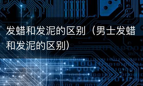 发蜡和发泥的区别（男士发蜡和发泥的区别）
