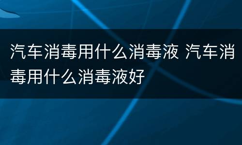 汽车消毒用什么消毒液 汽车消毒用什么消毒液好