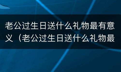老公过生日送什么礼物最有意义（老公过生日送什么礼物最有意义49岁）