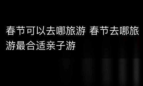 春节可以去哪旅游 春节去哪旅游最合适亲子游