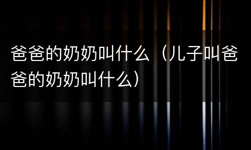 爸爸的奶奶叫什么（儿子叫爸爸的奶奶叫什么）
