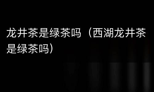 龙井茶是绿茶吗（西湖龙井茶是绿茶吗）