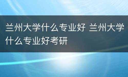 兰州大学什么专业好 兰州大学什么专业好考研