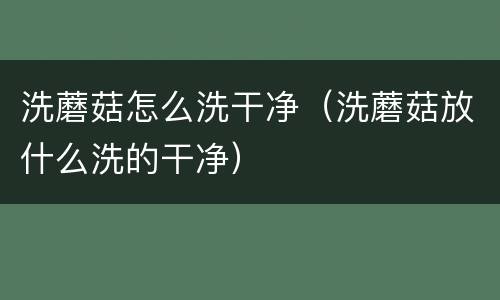 洗蘑菇怎么洗干净（洗蘑菇放什么洗的干净）