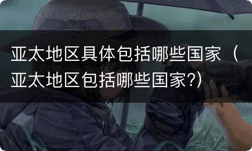 亚太地区具体包括哪些国家（亚太地区包括哪些国家?）