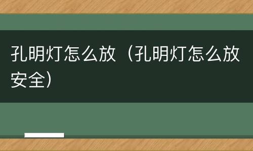 孔明灯怎么放（孔明灯怎么放安全）
