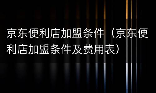 京东便利店加盟条件（京东便利店加盟条件及费用表）