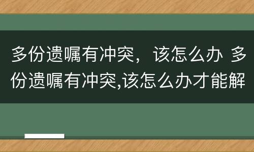 多份遗嘱有冲突，该怎么办 多份遗嘱有冲突,该怎么办才能解决
