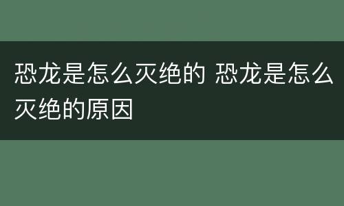 恐龙是怎么灭绝的 恐龙是怎么灭绝的原因