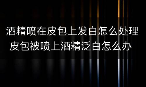 酒精喷在皮包上发白怎么处理 皮包被喷上酒精泛白怎么办
