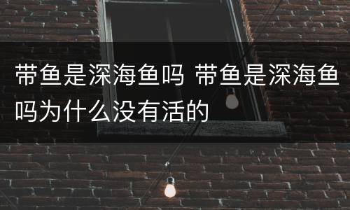 带鱼是深海鱼吗 带鱼是深海鱼吗为什么没有活的