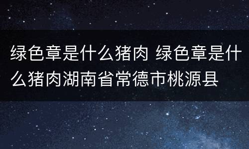绿色章是什么猪肉 绿色章是什么猪肉湖南省常德市桃源县