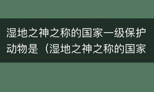 湿地之神之称的国家一级保护动物是（湿地之神之称的国家一级保护动物是谁）