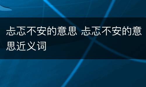 忐忑不安的意思 忐忑不安的意思近义词