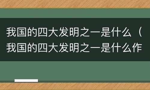 我国的四大发明之一是什么（我国的四大发明之一是什么作文）