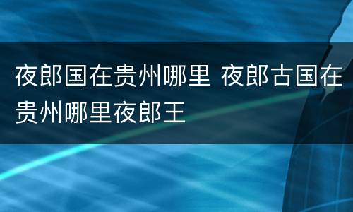 夜郎国在贵州哪里 夜郎古国在贵州哪里夜郎王