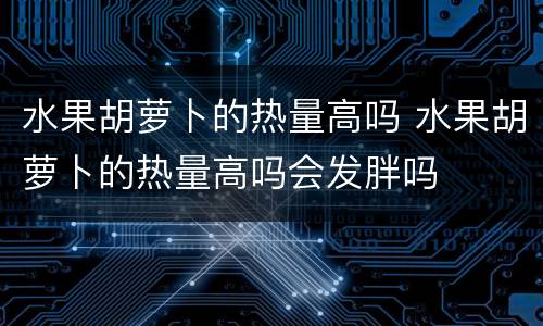 水果胡萝卜的热量高吗 水果胡萝卜的热量高吗会发胖吗