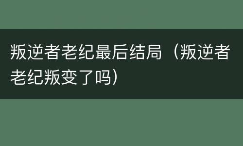 叛逆者老纪最后结局（叛逆者老纪叛变了吗）