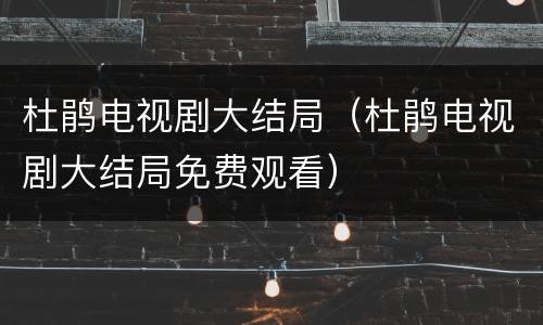 杜鹃电视剧大结局（杜鹃电视剧大结局免费观看）