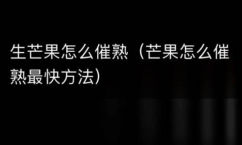 生芒果怎么催熟（芒果怎么催熟最快方法）